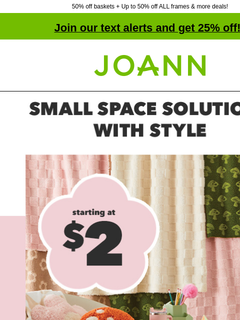 50% off baskets + Up to 50% off ALL frames & more deals! Join our text alerts and get 25% off! † Joann.com® Make Room. Starting at $2. Small space Solutions with style. Shop Now Collapsible Crates