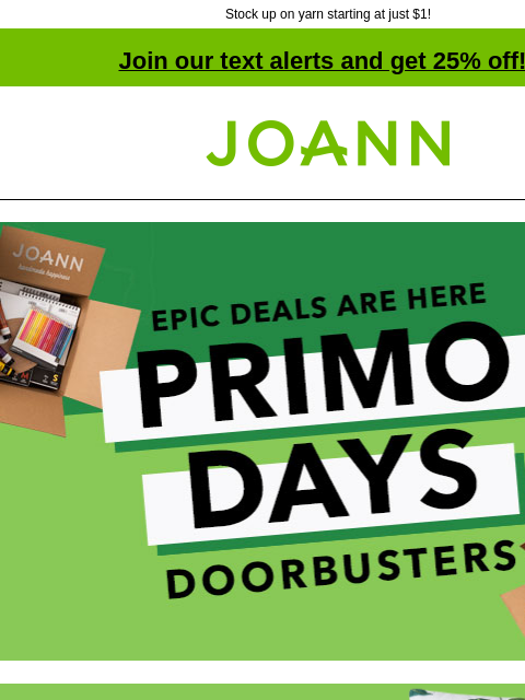 Stock up on yarn starting at just $1! Join our text alerts and get 25% off! † Joann.com® Epic deals are here. Primo Days Doorbusters. Spring & Summer Decor, Entertaining & Textiles 70% off