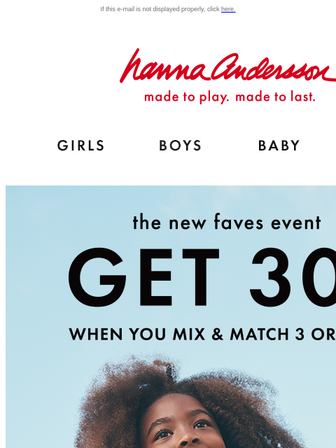 Get 30% off 3 or more items If this e-mail is not displayed properly, click here. Hanna Andersson | made to play. made to last. Shop girls clothes. Shop boys clothes. Shop baby clothes. Shop new