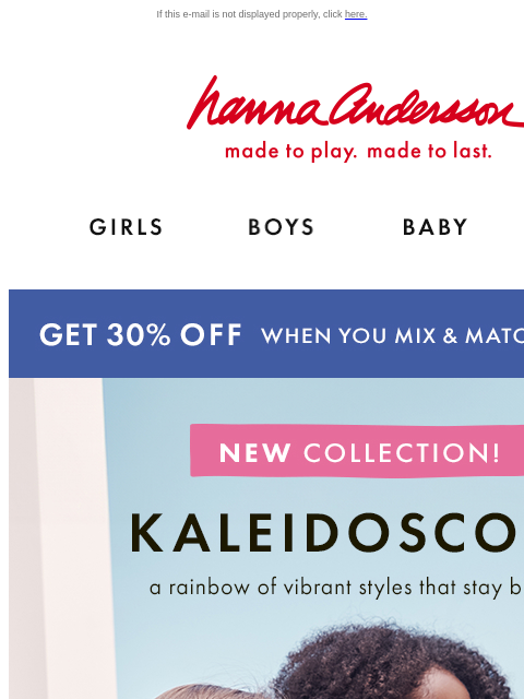 A rainbow of vibrant new styles are here! If this e-mail is not displayed properly, click here. Hanna Andersson | made to play. made to last. Shop girls clothes. Shop boys clothes. Shop baby clothes.