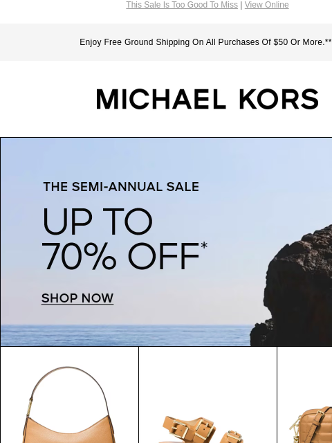 This Sale Is Too Good To Miss | View Online Enjoy Free Ground Shipping On All Purchases Of $50 Or More.*** MICHAEL KORS THE SEMI-ANNUAL SALE UP TO 70% OFF* SHOP NOW IMAGE IMAGE IMAGE IMAGE IMAGE IMAGE