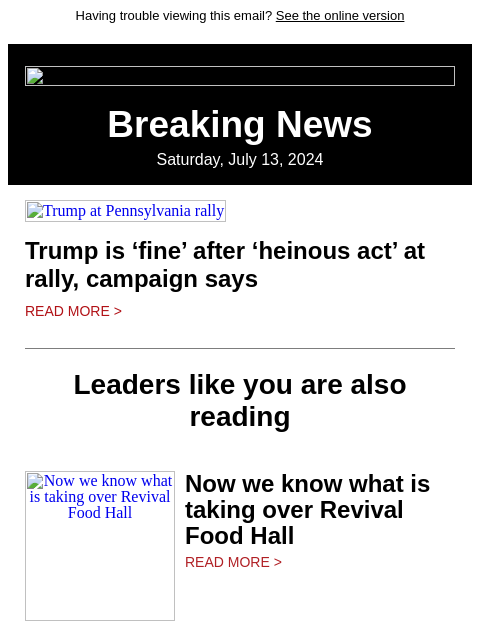 Having trouble viewing this email? See the online version Breaking News Saturday, July 13, 2024 Trump at Pennsylvania rally Trump is 'fine' after 'heinous act' at rally, campaign says