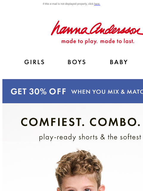 New tees & shorts to mix & match If this e-mail is not displayed properly, click here. Hanna Andersson | made to play. made to last. Shop girls clothes. Shop boys clothes. Shop baby clothes.