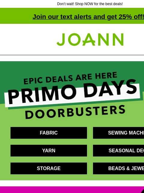 Don't wait! Shop NOW for the best deals! Join our text alerts and get 25% off! † Joann.com® Epic deals are here. Primo Days Doorbusters. FABRIC SEWING MACHINES YARN SEASONAL DECOR STORAGE BEADS