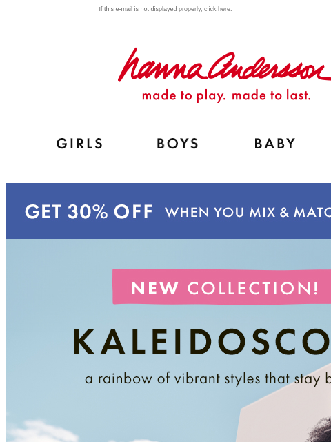 Shop a rainbow of new styles If this e-mail is not displayed properly, click here. Hanna Andersson | made to play. made to last. Shop girls clothes. Shop boys clothes. Shop baby clothes. Shop new