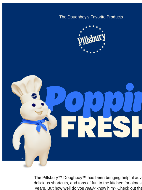 The Doughboy's Favorite Products Pillsbury Logo Poppin' Fresh The Pillsbury™ Doughboy™ has been bringing helpful advice, delicious shortcuts, and tons of fun to the kitchen for almost 60 years.