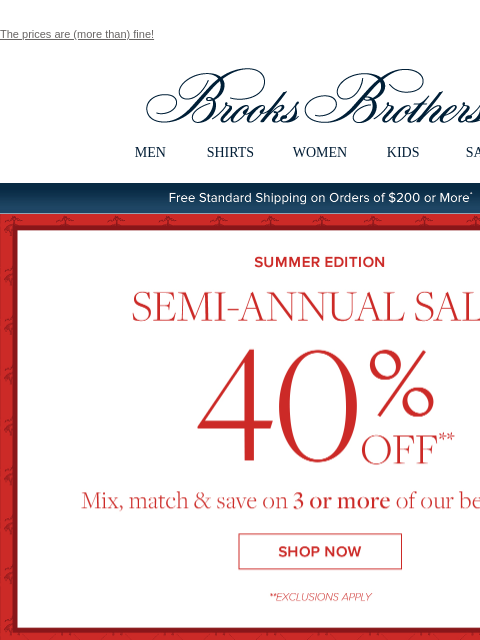 The prices are (more than) fine! View in web browser Brooks Brothers MEN SHIRTS WOMEN KIDS SALE Free Standard Shipping on Orders of $200 or More* Summer Edition Semi-Annual Sale 40% Off Mix, match and