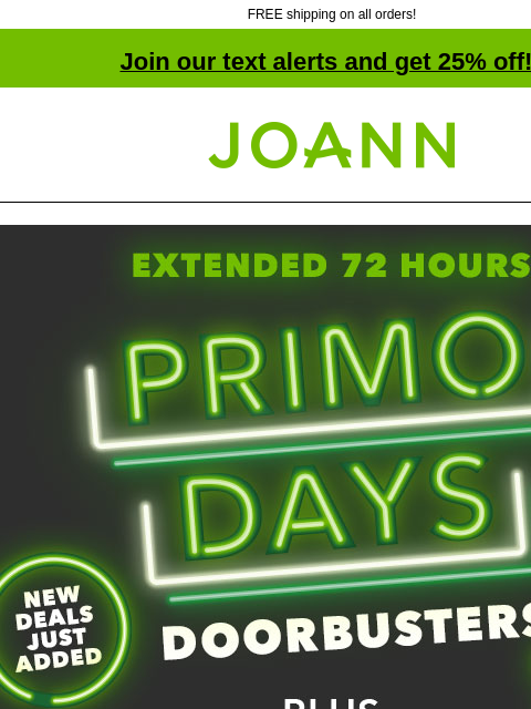 FREE shipping on all orders! Join our text alerts and get 25% off! † Joann.com® Extended 72 hours! Primo Days Doorbusters + Entire Site Sale! 25% off TOTAL ONLINE PURCHASE - PLUS - FREE SHIPPING SHOP