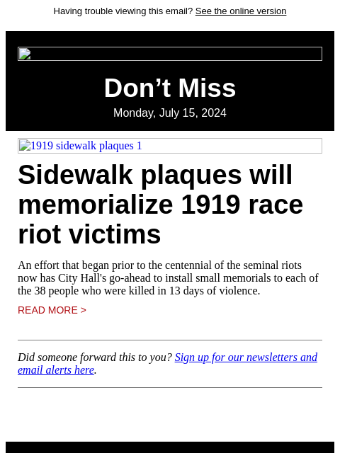 Having trouble viewing this email? See the online version Don't Miss Monday, July 15, 2024 1919 sidewalk plaques 1 Sidewalk plaques will memorialize 1919 race riot victims An effort that began