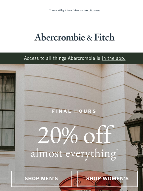 You've still got time. View on Web Browser Abercrombie & Fitch Access to all things Abercrombie is in the app. FINAL HOURS 20% off almost everything* SHOP MEN'S SHOP WOMEN'S Abercrombie