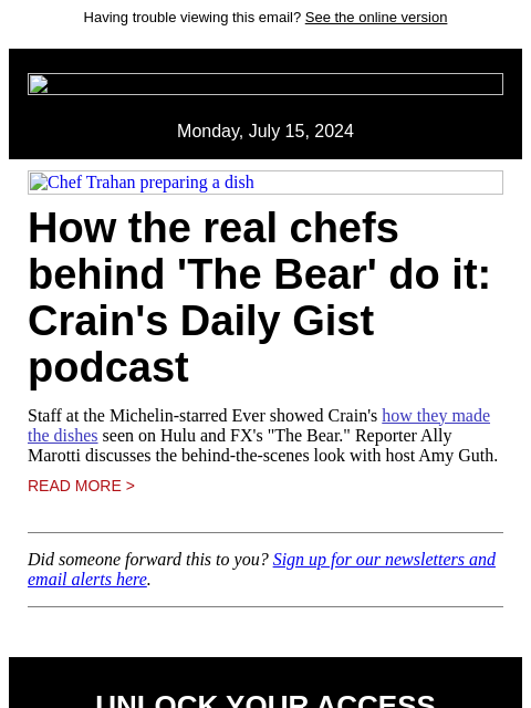 Having trouble viewing this email? See the online version Monday, July 15, 2024 Chef Trahan preparing a dish How the real chefs behind 'The Bear' do it: Crain's Daily Gist podcast Staff at