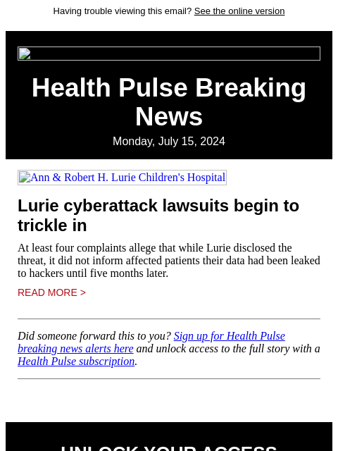 Having trouble viewing this email? See the online version Health Pulse Breaking News Monday, July 15, 2024 Ann & Robert H. Lurie Children's Hospital Lurie cyberattack lawsuits begin to trickle