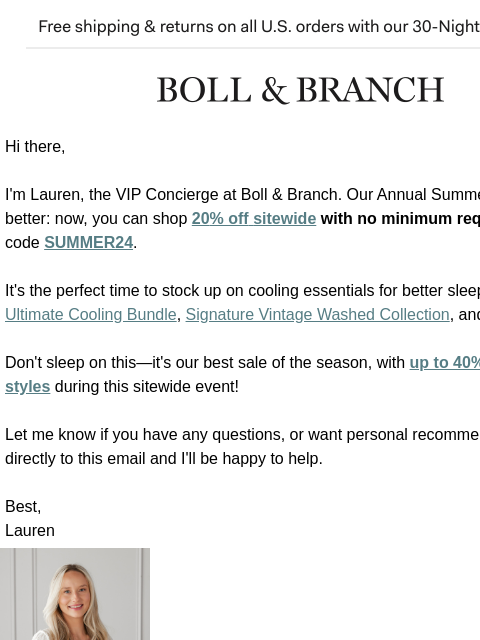 Up to 40% just got better Free shipping & returns on all US orders with our 30-Night Guarantee | BOLL & BRANCH Hi there, I'm Lauren, the VIP Concierge at Boll & Branch. Our Annual