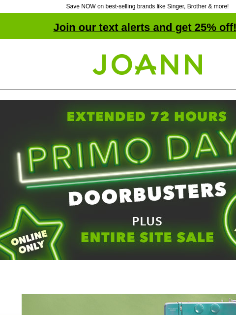 Save NOW on best-selling brands like Singer, Brother & more! Join our text alerts and get 25% off! † Joann.com® Extended 72 Hours! PRIMO DAYS DOORBUSTERS Plus Entire Site Sale. Online Only. Free