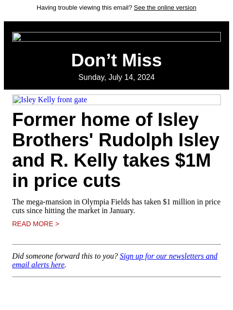 Having trouble viewing this email? See the online version Don't Miss Sunday, July 14, 2024 Isley Kelly front gate Former home of Isley Brothers' Rudolph Isley and R. Kelly takes $1M in price