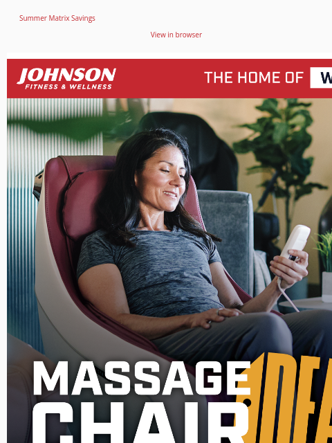 Summer Matrix Savings View in browser Call or visit your local Johnson Fitness & Wellness store for exclusive deals on massage chairs. Stop in and test one out for yourself. Facebook Instagram