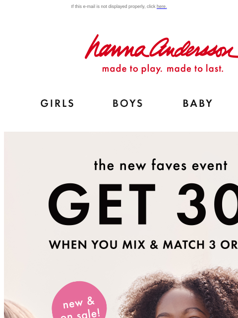 Get 30% off 3 or more when you mix & match! If this e-mail is not displayed properly, click here. Hanna Andersson | made to play. made to last. Shop girls clothes. Shop boys clothes. Shop baby