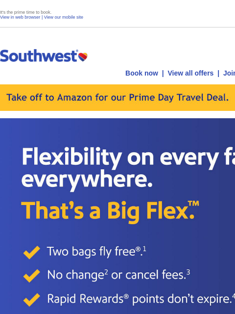 It's the prime time to book. View in web browser | View our mobile site Log in | Enroll Southwest July 16 Book now | View all offers | Join Rapid Rewards® Take off to Amazon for our Prime Day