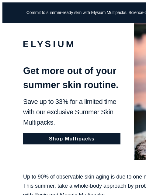 Your best summer skin for up to 33% off. Commit to summer-ready skin with Elysium Multipacks. Science-backed results meet up to 33% in savings. ELYSIUM Get more out of your summer skin routine. Save up