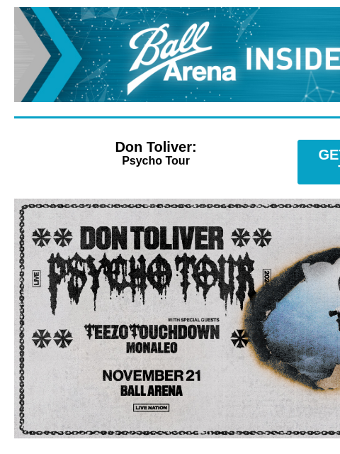 Presale Code Is Here Ball Arena Insiders Don Toliver: Psycho Tour GET PRESALE TICKETS Don Toliver Don Toliver - Psycho Tour with special guests Teezo Touchdown & Monaleo Thursday, November 21 at 7: