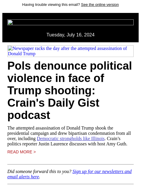 Having trouble viewing this email? See the online version Tuesday, July 16, 2024 Newspaper racks the day after the attempted assassination of Donald Trump Pols denounce political violence in face of