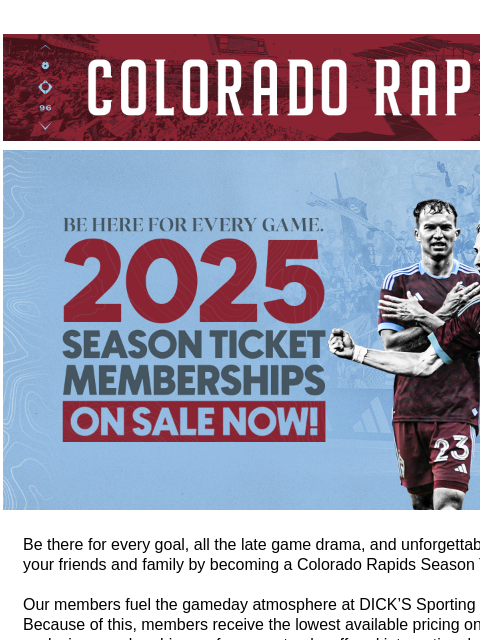 Be There for Every Moment! CR_Header_600x100.jpg Colorado Rapids 2025 Season Memberships Available Now! Be there for every goal, all the late game drama, and unforgettable moments with your friends and