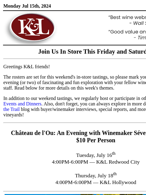 Sip, swirl, and explore at your local K&L... Monday Jul 15th, 2024 View in Browser KL-emailheader.gif Join Us In Store This Friday and Saturday Greetings K&L friends! The rosters are set for