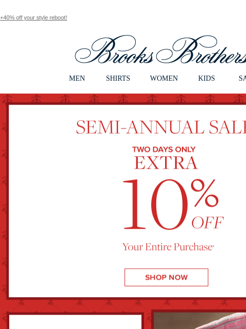 +40% off your style reboot! View in web browser Brooks Brothers MEN SHIRTS WOMEN KIDS SALE Semi-Annual Sale Two Days Only Extra 10% Off Your Entire Purchase Men's Clothing and Accessories Shop Now