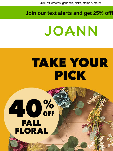 40% off wreaths, garlands, picks, stems & more! Join our text alerts and get 25% off! † Joann.com® 40% off Fall Floral. We have 12 themes of matching wreaths & garlands, including jewel-toned,