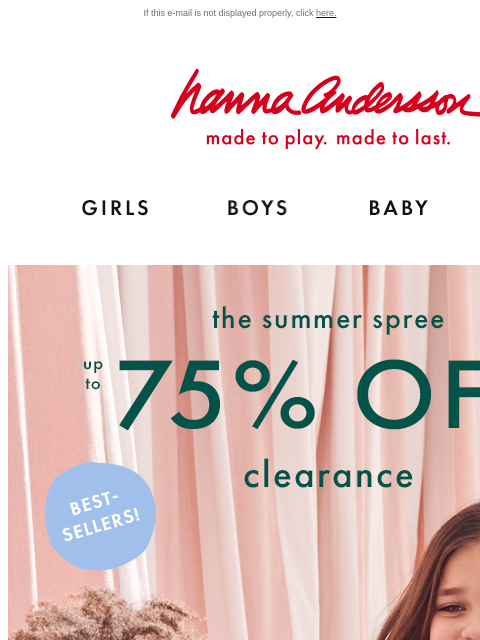 Up to 75% off clearance! If this e-mail is not displayed properly, click here. Hanna Andersson | made to play. made to last. Shop girls clothes. Shop boys clothes. Shop baby clothes. Shop new arrivals.