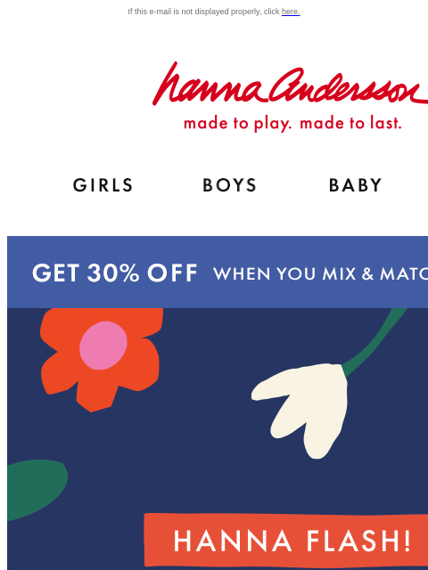 Get your littles geared up while supplies last! If this e-mail is not displayed properly, click here. Hanna Andersson | made to play. made to last. Shop girls clothes. Shop boys clothes. Shop baby