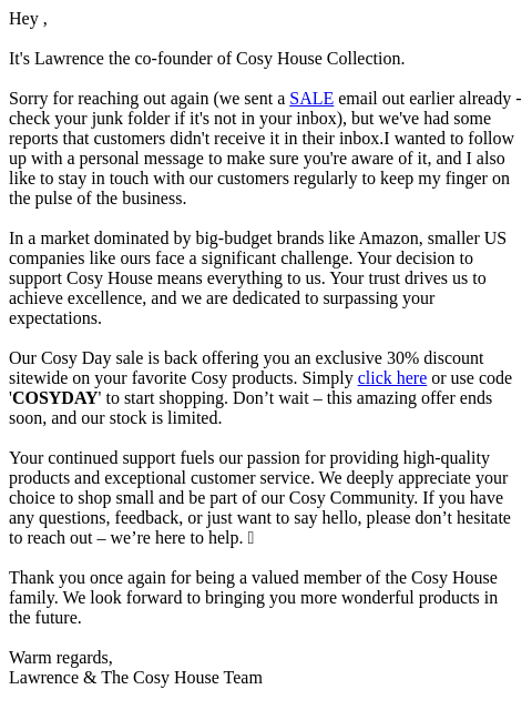 Hey , It's Lawrence the co-founder of Cosy House Collection. Sorry for reaching out again (we sent a SALE email out earlier already - check your junk folder if it's not in your inbox), but we