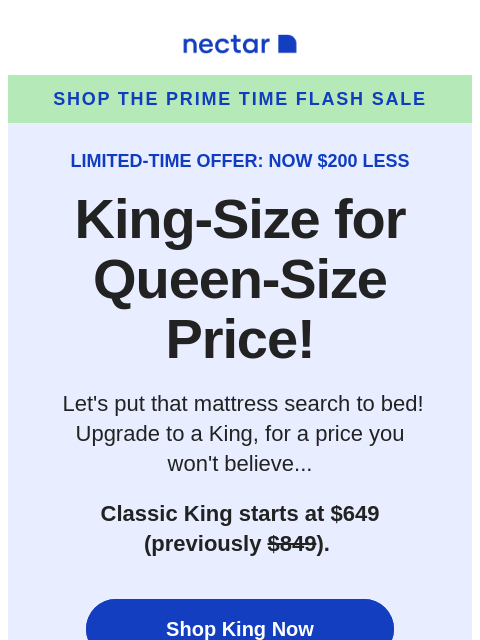 Ends soon! Get a King-size mattress for the price of a Queen before it's too late! Includes free shipping.+ Nectar Shop the Prime Time Flash Sale LIMITED-TIME OFFER: NOW $200 LESS King-Size for