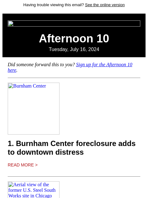 Having trouble viewing this email? See the online version Afternoon 10 Tuesday, July 16, 2024 Did someone forward this to you? Sign up for the Afternoon 10 here. Burnham Center 1. Burnham Center