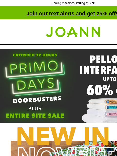 Sewing machines starting at $99! Join our text alerts and get 25% off! † Joann.com® Up to 60% off Pellon Interfacing. Extended 72 Hours. PRIMO DAYS DOORBUSTERS Plus Entire Site Sale. SHOP NOW! New in