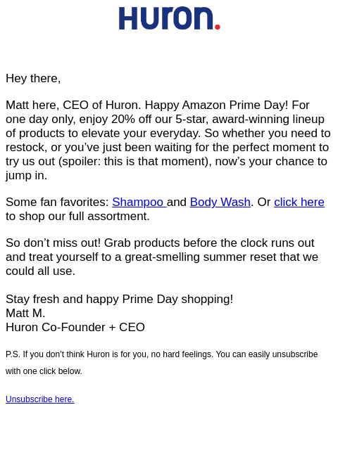 Hey there, Matt here, CEO of Huron. Happy Amazon Prime Day! For one day only, enjoy 20% off our 5-star, award-winning lineup of products to elevate your everyday. So whether you need to restock, or you