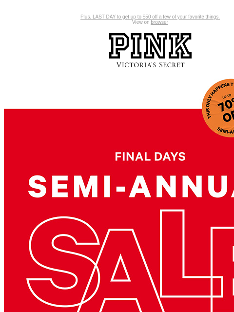 Plus, LAST DAY to get up to $50 off a few of your favorite things. View on browser PINK Victoria's Secret VSCC Available Credit Introduction Shop Now Shop Now Shop Now feature cta cta Semi-Annual