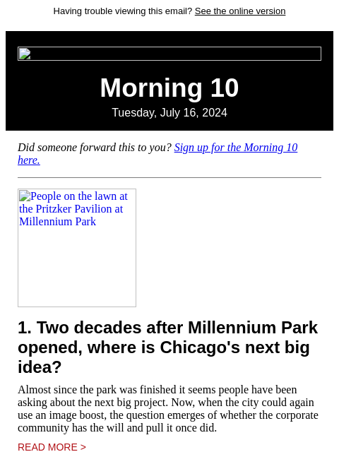 Having trouble viewing this email? See the online version Morning 10 Tuesday, July 16, 2024 Did someone forward this to you? Sign up for the Morning 10 here. People on the lawn at the Pritzker Pavilion