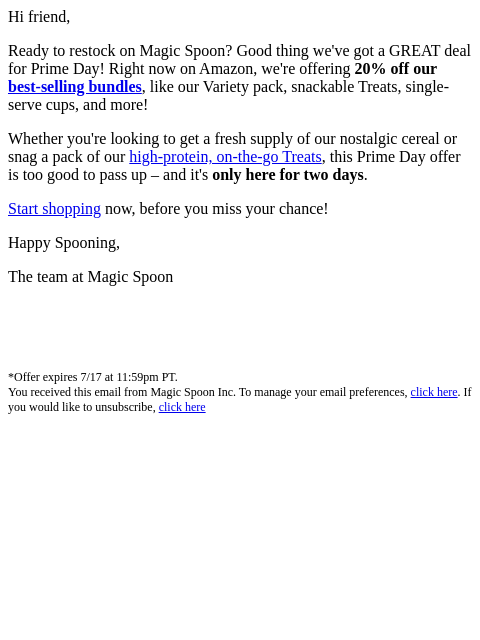 Hi friend, Ready to restock on Magic Spoon? Good thing we've got a GREAT deal for Prime Day! Right now on Amazon, we're offering 20% off our best-selling bundles, like our Variety pack,