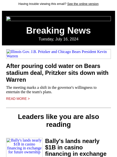 Having trouble viewing this email? See the online version Breaking News Tuesday, July 16, 2024 Illinois Gov. JB Pritzker and Chicago Bears President Kevin Warren After pouring cold water on Bears