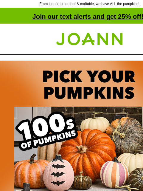 From indoor to outdoor & craftable, we have ALL the pumpkins! Join our text alerts and get 25% off! † Joann.com® Pick your pumpkins. 40% off. From ceramic to stuffed & mirrored to macabre,