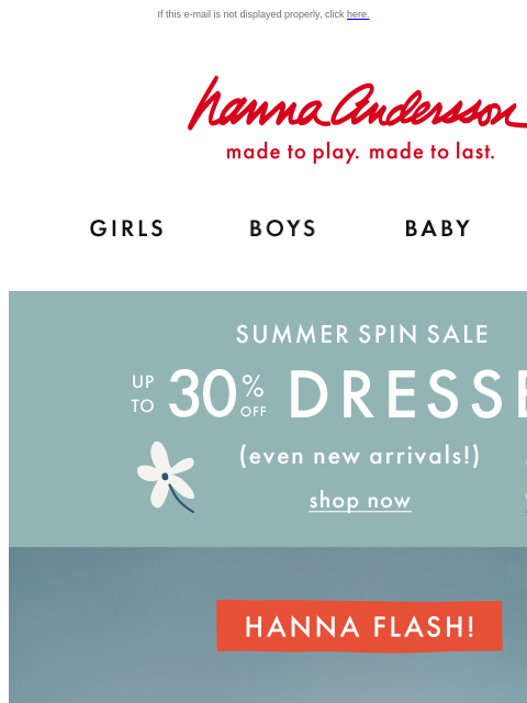 HURRY, while supplies last! If this e-mail is not displayed properly, click here. Hanna Andersson | made to play. made to last. Shop girls clothes. Shop boys clothes. Shop baby clothes. Shop new