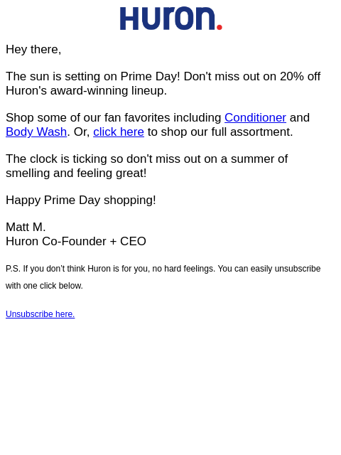 Hey there, The sun is setting on Prime Day! Don't miss out on 20% off Huron's award-winning lineup. Shop some of our fan favorites including Conditioner and Body Wash. Or, click here to shop