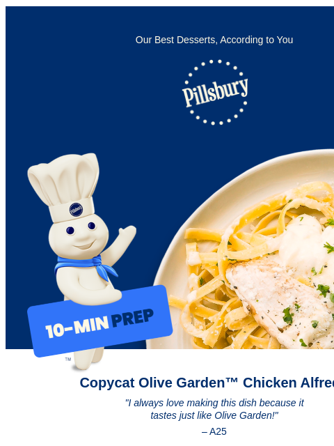 Our Best Desserts, According to You Pillsbury Logo Pillsbury Doughboy holding a sign that reads 10 minute prep, pointing to plate with fried chicken pieces and a biscuit Copycat Olive Garden™ Chicken