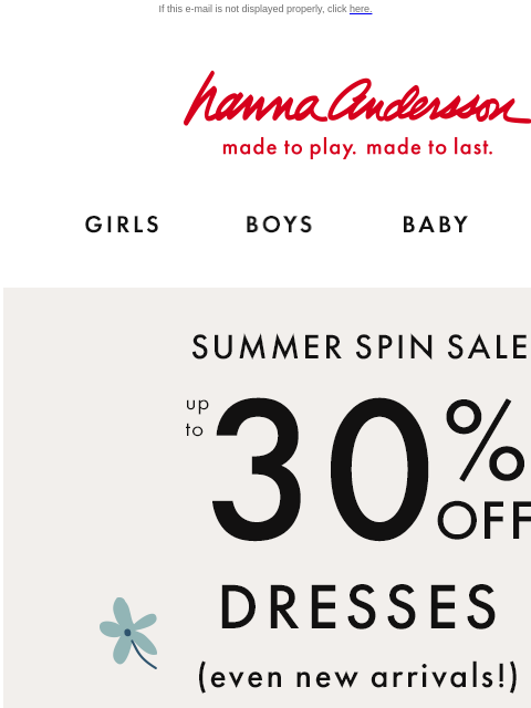 Even new arrivals included! If this e-mail is not displayed properly, click here. Hanna Andersson | made to play. made to last. Shop girls clothes. Shop boys clothes. Shop baby clothes. Shop new