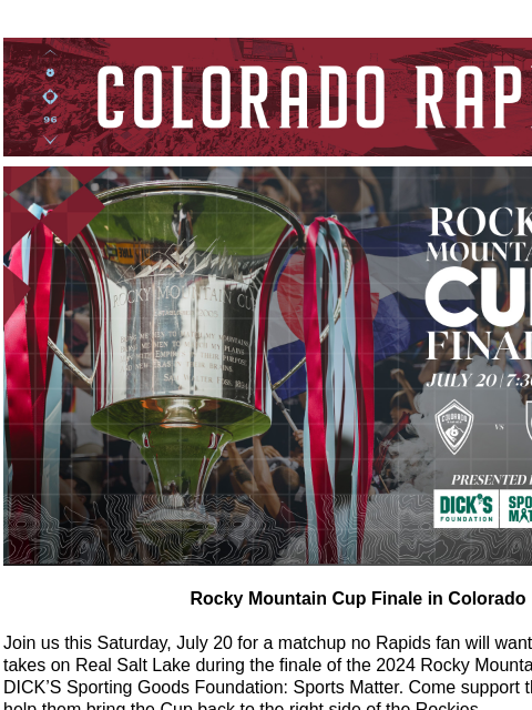 2025 Season Ticket Memberships On Sale Now! CR_Header_600x100.jpg Rocky Mountain Cup Rocky Mountain Cup Finale in Colorado Join us this Saturday, July 20 for a matchup no Rapids fan will want to miss