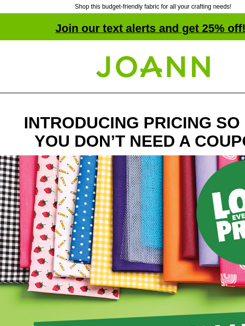 Shop this budget-friendly fabric for all your crafting needs! Join our text alerts and get 25% off! † Joann.com® INTRODUCING PRICING SO LOW YOU DON'T NEED A COUPON! Happy Value SHOP NOW GET