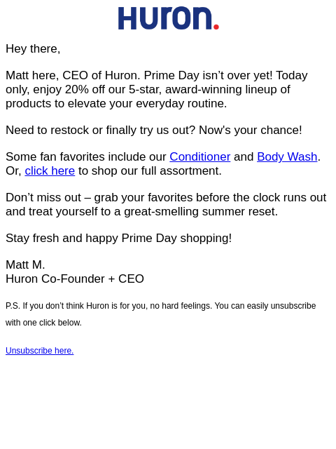 Hey there, Matt here, CEO of Huron. Prime Day isn't over yet! Today only, enjoy 20% off our 5-star, award-winning lineup of products to elevate your everyday routine. Need to restock or finally try