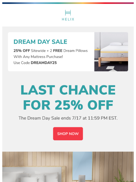 Dream Day savings expiring soon - shop now! This email was sent to brands.news.subscription@gmail.com by Helix. 30 Irving Pl Fl 9, New York, NY 10003 Privacy Policy | Unsubscribe © Helix Sleep. All