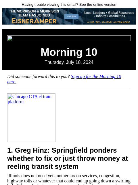 Having trouble viewing this email? See the online version Morning 10 Thursday, July 18, 2024 Did someone forward this to you? Sign up for the Morning 10 here. Chicago CTA el train platform 1. Greg Hinz